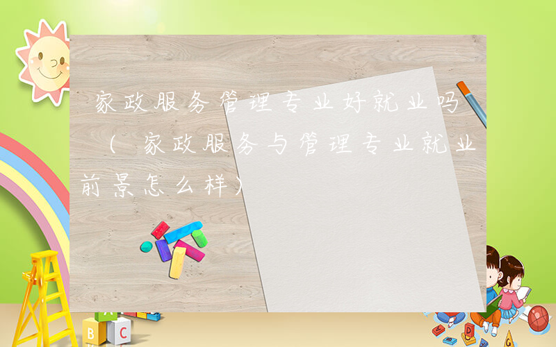 家政服务管理专业好就业吗 (家政服务与管理专业就业前景怎么样)